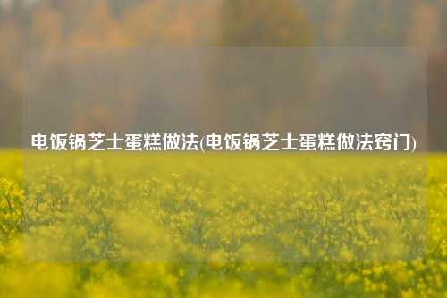 电饭锅芝士蛋糕做法(电饭锅芝士蛋糕做法窍门)